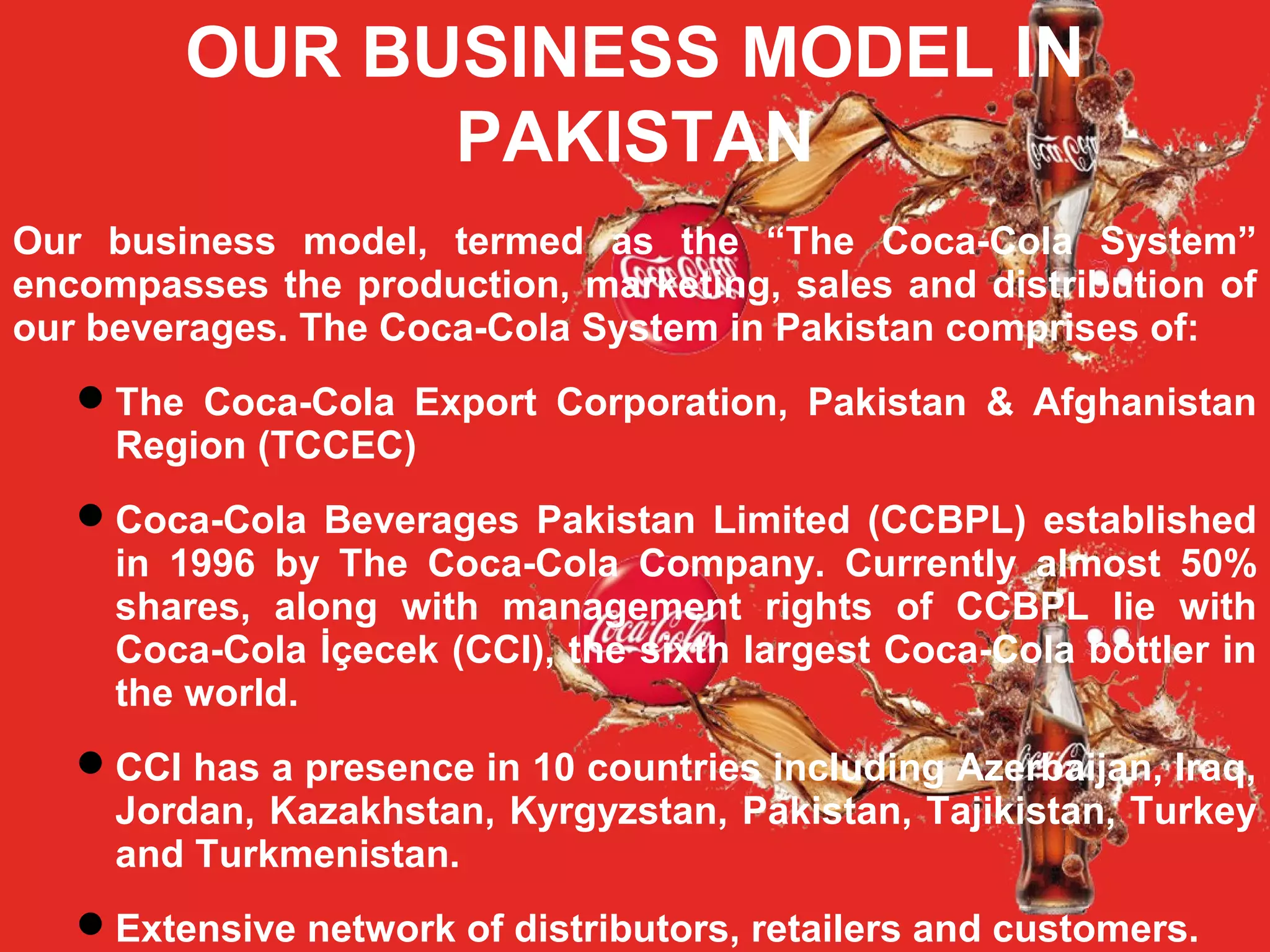 OUR BUSINESS MODEL IN
PAKISTAN
Our business model, termed as the “The Coca-Cola System”
encompasses the production, marketing, sales and distribution of
our beverages. The Coca-Cola System in Pakistan comprises of:
The Coca-Cola Export Corporation, Pakistan & Afghanistan
Region (TCCEC)
Coca-Cola Beverages Pakistan Limited (CCBPL) established
in 1996 by The Coca-Cola Company. Currently almost 50%
shares, along with management rights of CCBPL lie with
Coca-Cola İçecek (CCI), the sixth largest Coca-Cola bottler in
the world.
CCI has a presence in 10 countries including Azerbaijan, Iraq,
Jordan, Kazakhstan, Kyrgyzstan, Pakistan, Tajikistan, Turkey
and Turkmenistan.
Extensive network of distributors, retailers and customers.
 