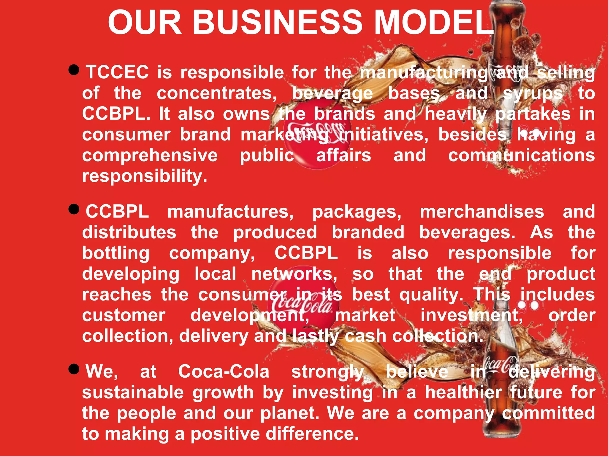 OUR BUSINESS MODEL
TCCEC is responsible for the manufacturing and selling
of the concentrates, beverage bases and syrups to
CCBPL. It also owns the brands and heavily partakes in
consumer brand marketing initiatives, besides having a
comprehensive public affairs and communications
responsibility.
CCBPL manufactures, packages, merchandises and
distributes the produced branded beverages. As the
bottling company, CCBPL is also responsible for
developing local networks, so that the end product
reaches the consumer in its best quality. This includes
customer development, market investment, order
collection, delivery and lastly cash collection.
We, at Coca-Cola strongly believe in delivering
sustainable growth by investing in a healthier future for
the people and our planet. We are a company committed
to making a positive difference.
 