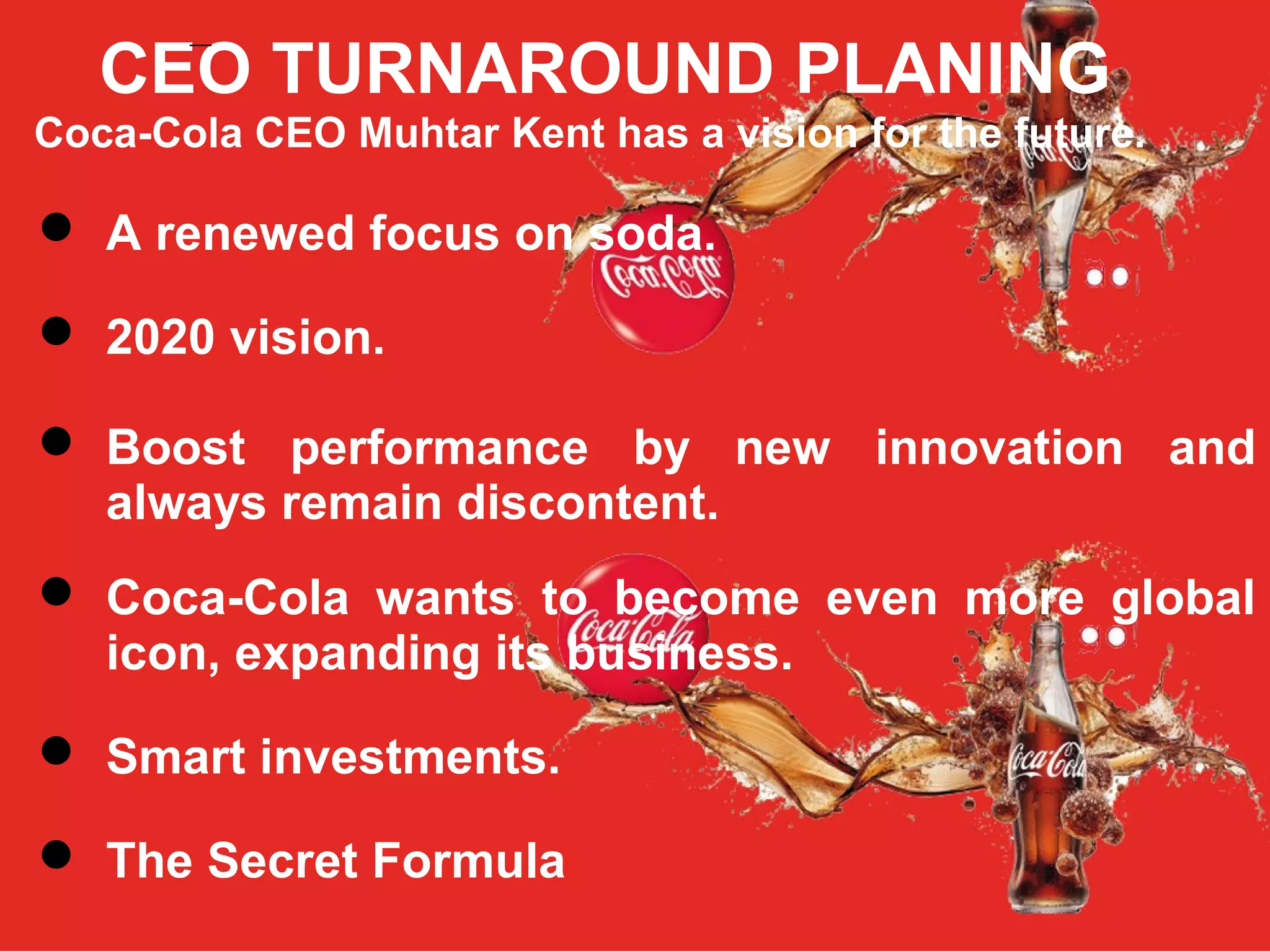 CEO TURNAROUND PLANING
Coca-Cola CEO Muhtar Kent has a vision for the future.
 A renewed focus on soda.
 2020 vision.
 Boost performance by new innovation and
always remain discontent.
 Coca-Cola wants to become even more global
icon, expanding its business.
 Smart investments.
 The Secret Formula
–
 