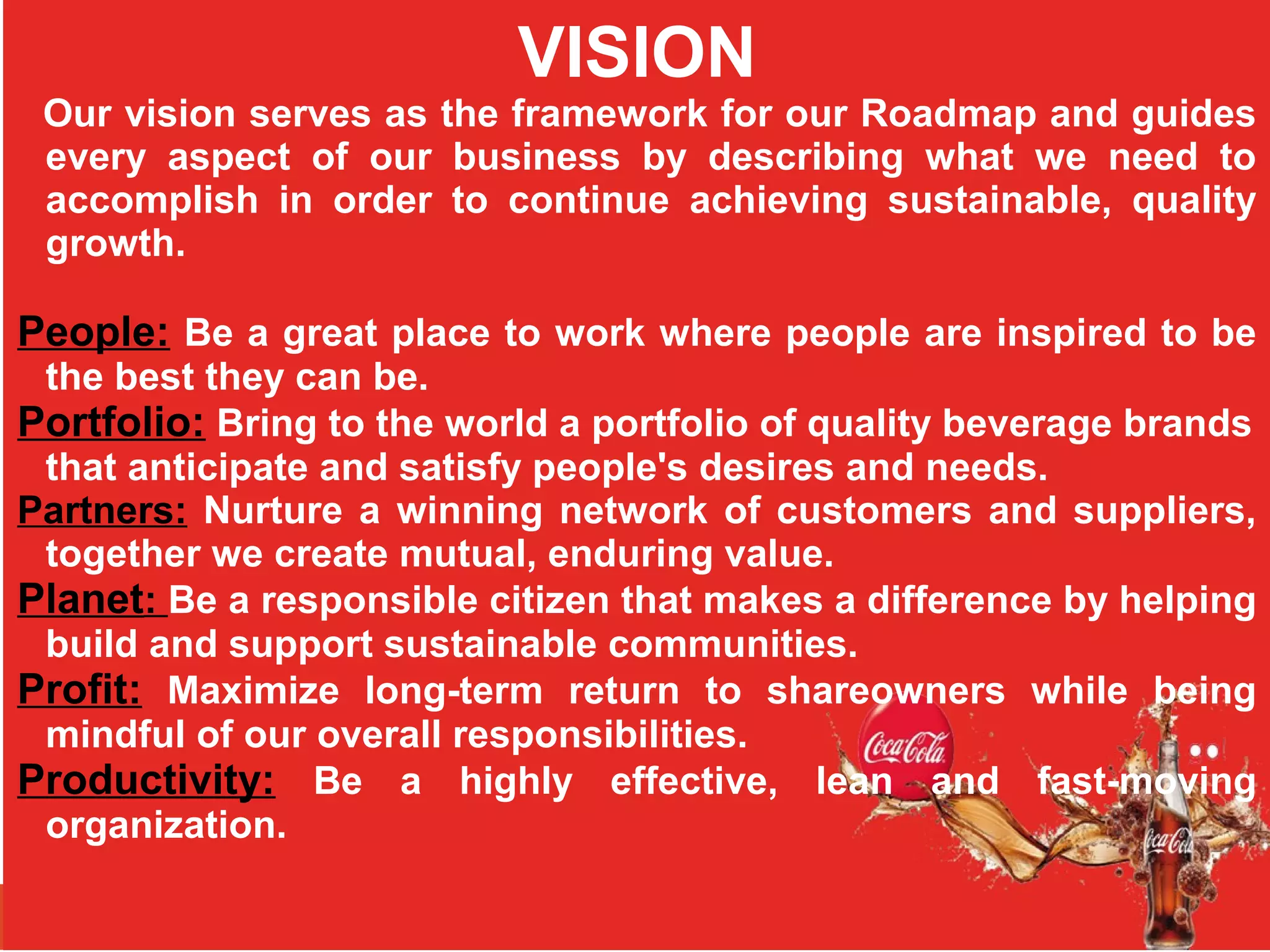 VISION
Our vision serves as the framework for our Roadmap and guides
every aspect of our business by describing what we need to
accomplish in order to continue achieving sustainable, quality
growth.
People: Be a great place to work where people are inspired to be
the best they can be.
Portfolio: Bring to the world a portfolio of quality beverage brands
that anticipate and satisfy people's desires and needs.
Partners: Nurture a winning network of customers and suppliers,
together we create mutual, enduring value.
Planet: Be a responsible citizen that makes a difference by helping
build and support sustainable communities.
Profit: Maximize long-term return to shareowners while being
mindful of our overall responsibilities.
Productivity: Be a highly effective, lean and fast-moving
organization.
 