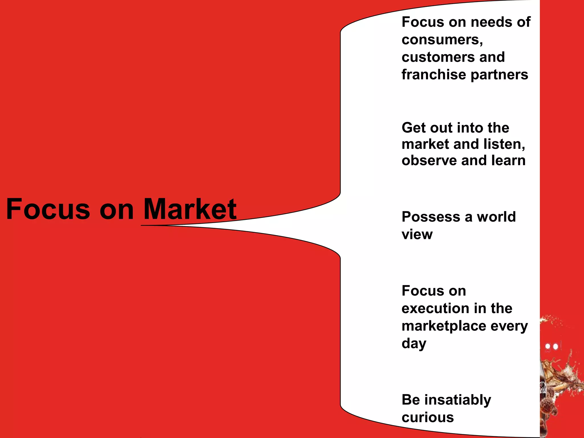 Focus on Market
Focus on needs of
consumers,
customers and
franchise partners
Get out into the
market and listen,
observe and learn
Possess a world
view
Focus on
execution in the
marketplace every
day
Be insatiably
curious
 