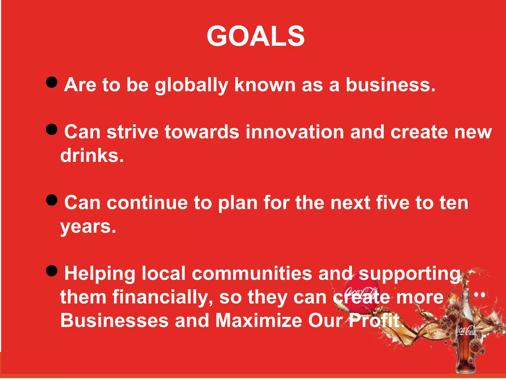 GOALS
Are to be globally known as a business.
Can strive towards innovation and create new
drinks.
Can continue to plan for the next five to ten
years.
Helping local communities and supporting
them financially, so they can create more
Businesses and Maximize Our Profit.
 