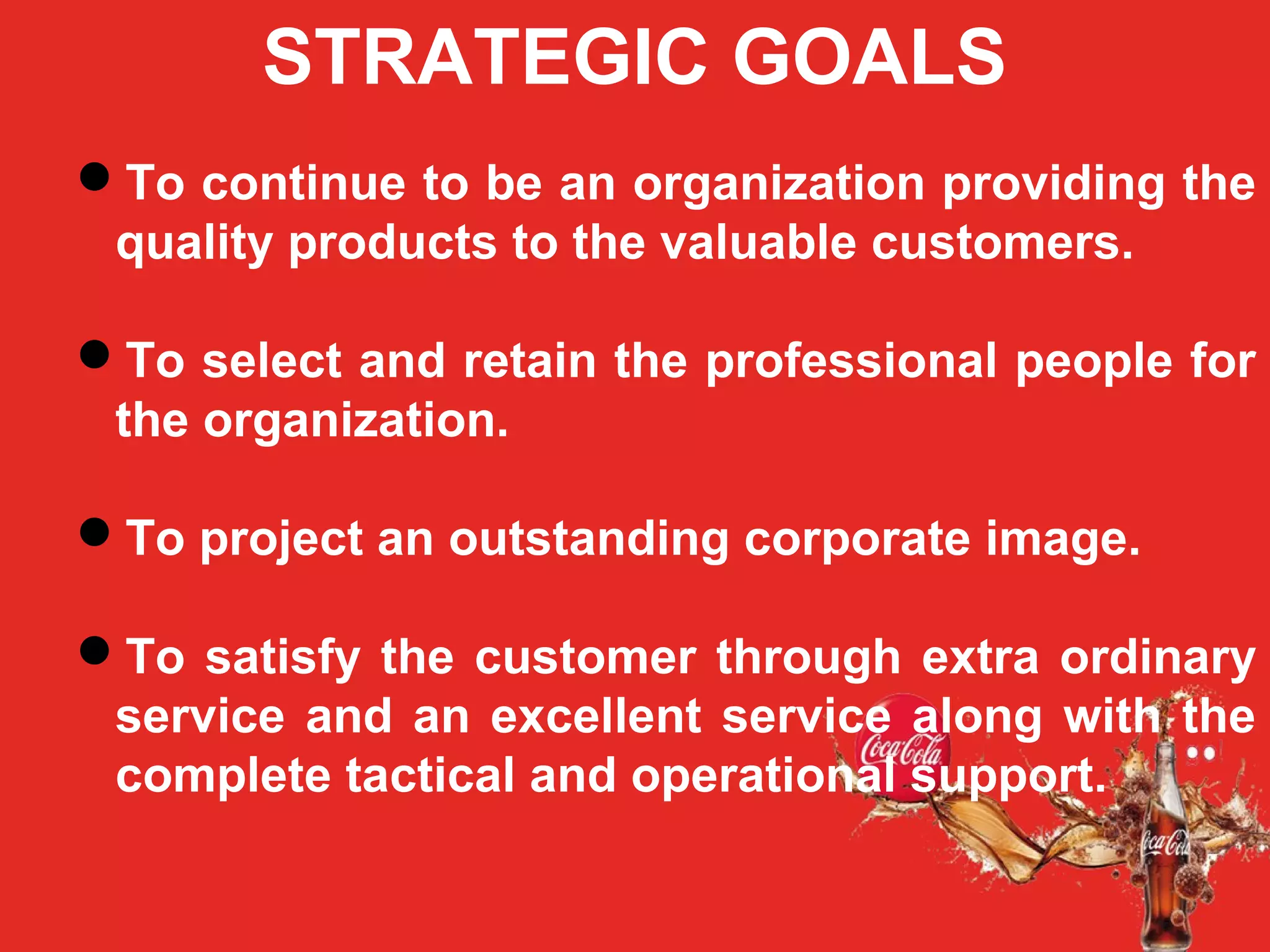 STRATEGIC GOALS
To continue to be an organization providing the
quality products to the valuable customers.
To select and retain the professional people for
the organization.
To project an outstanding corporate image.
To satisfy the customer through extra ordinary
service and an excellent service along with the
complete tactical and operational support.
 