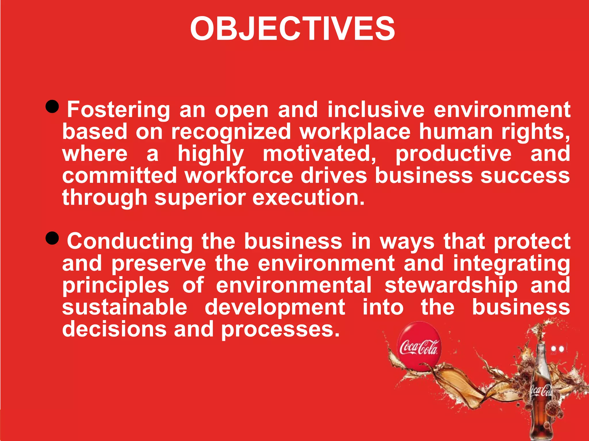 OBJECTIVES
Fostering an open and inclusive environment
based on recognized workplace human rights,
where a highly motivated, productive and
committed workforce drives business success
through superior execution.
Conducting the business in ways that protect
and preserve the environment and integrating
principles of environmental stewardship and
sustainable development into the business
decisions and processes.
 