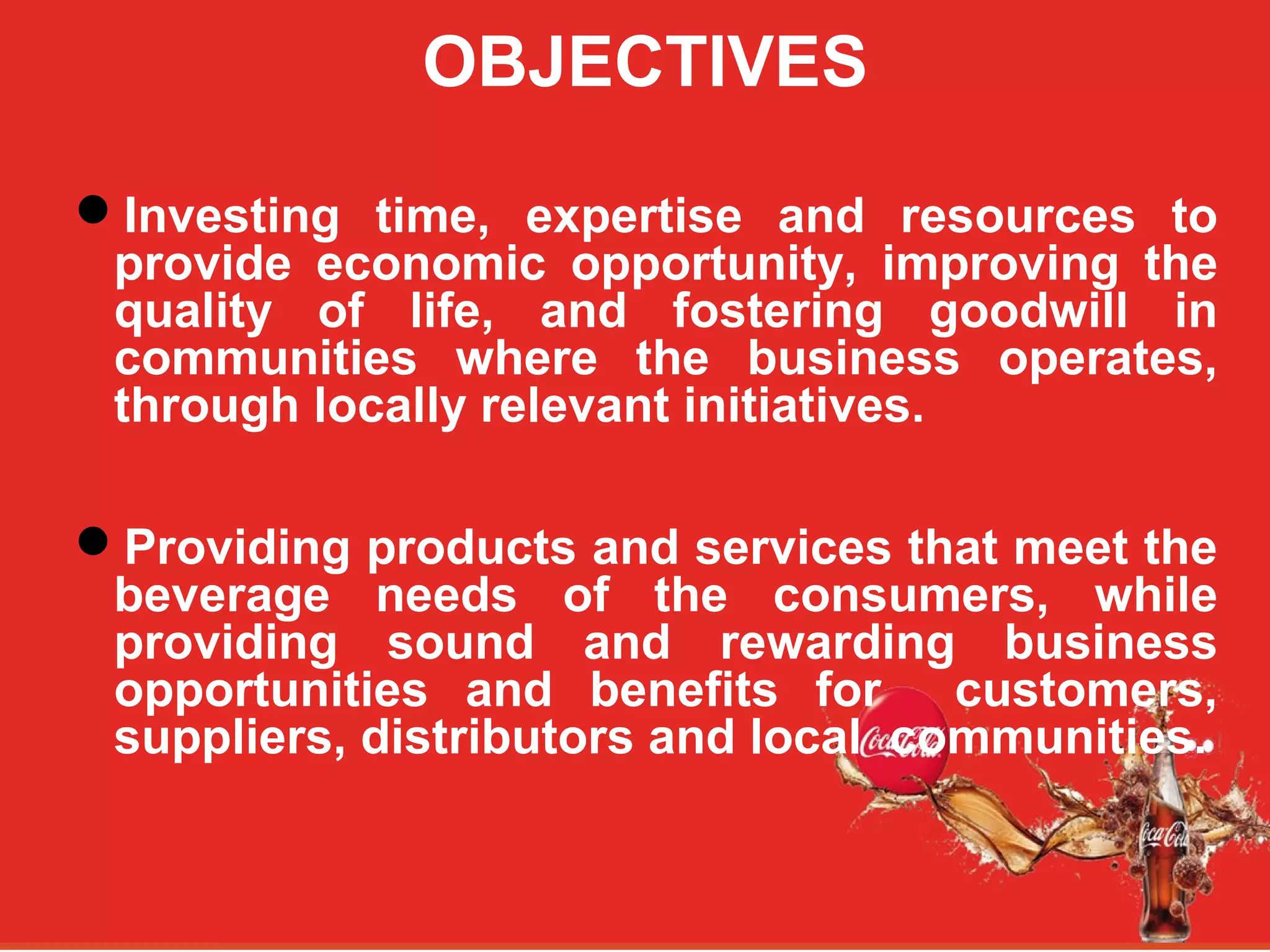 OBJECTIVES
Investing time, expertise and resources to
provide economic opportunity, improving the
quality of life, and fostering goodwill in
communities where the business operates,
through locally relevant initiatives.
Providing products and services that meet the
beverage needs of the consumers, while
providing sound and rewarding business
opportunities and benefits for customers,
suppliers, distributors and local communities.
 