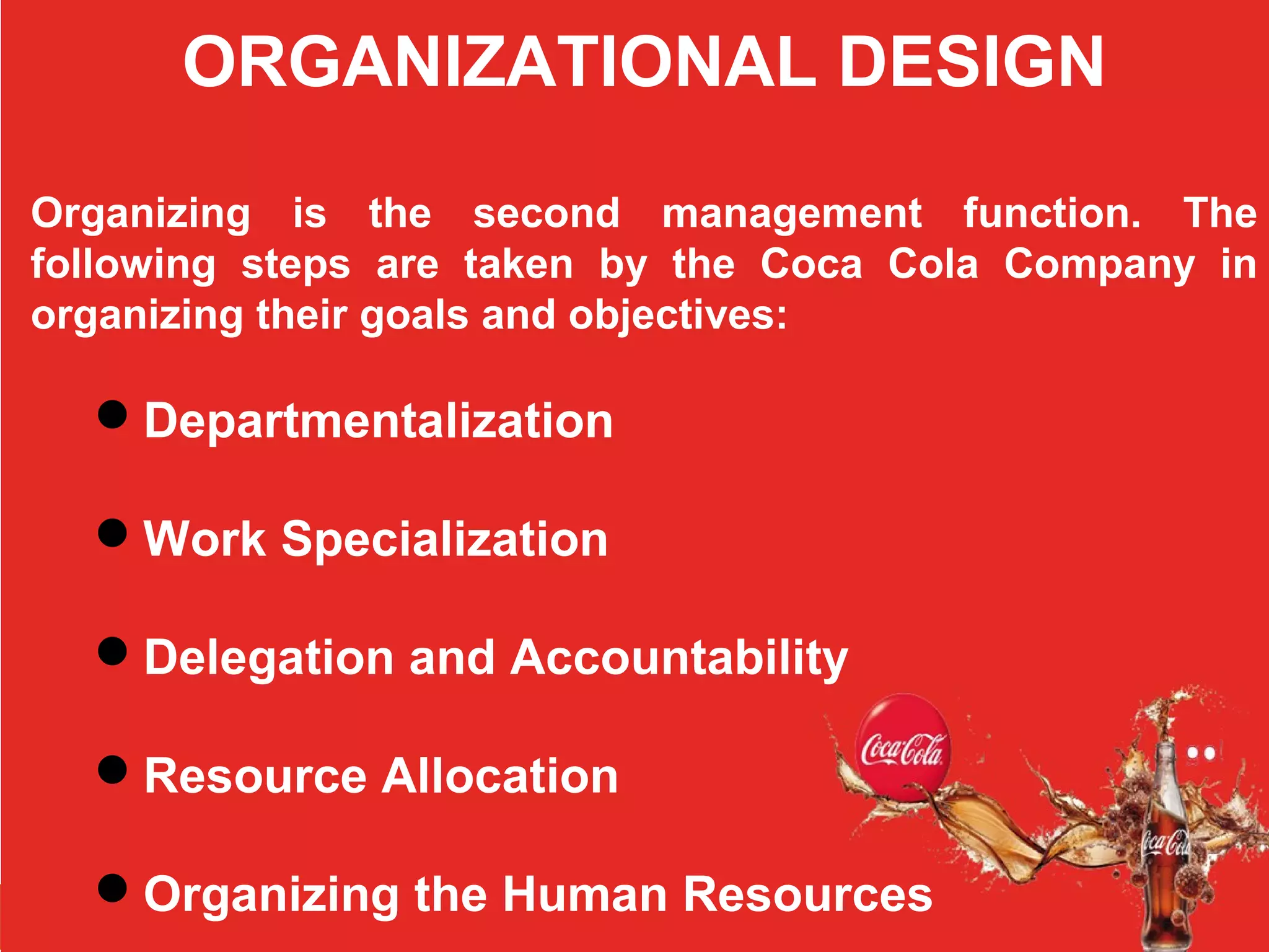 ORGANIZATIONAL DESIGN
Organizing is the second management function. The
following steps are taken by the Coca Cola Company in
organizing their goals and objectives:
Departmentalization
Work Specialization
Delegation and Accountability
Resource Allocation
Organizing the Human Resources
 