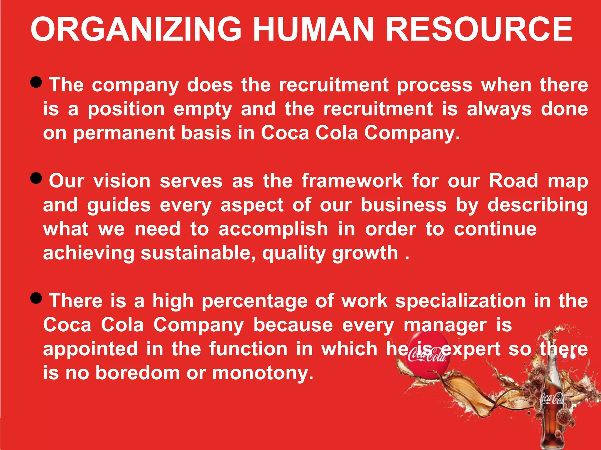 ORGANIZING HUMAN RESOURCE
The company does the recruitment process when there
is a position empty and the recruitment is always done
on permanent basis in Coca Cola Company.
Our vision serves as the framework for our Road map
and guides every aspect of our business by describing
what we need to accomplish in order to continue
achieving sustainable, quality growth .
There is a high percentage of work specialization in the
Coca Cola Company because every manager is
appointed in the function in which he is expert so there
is no boredom or monotony.
 