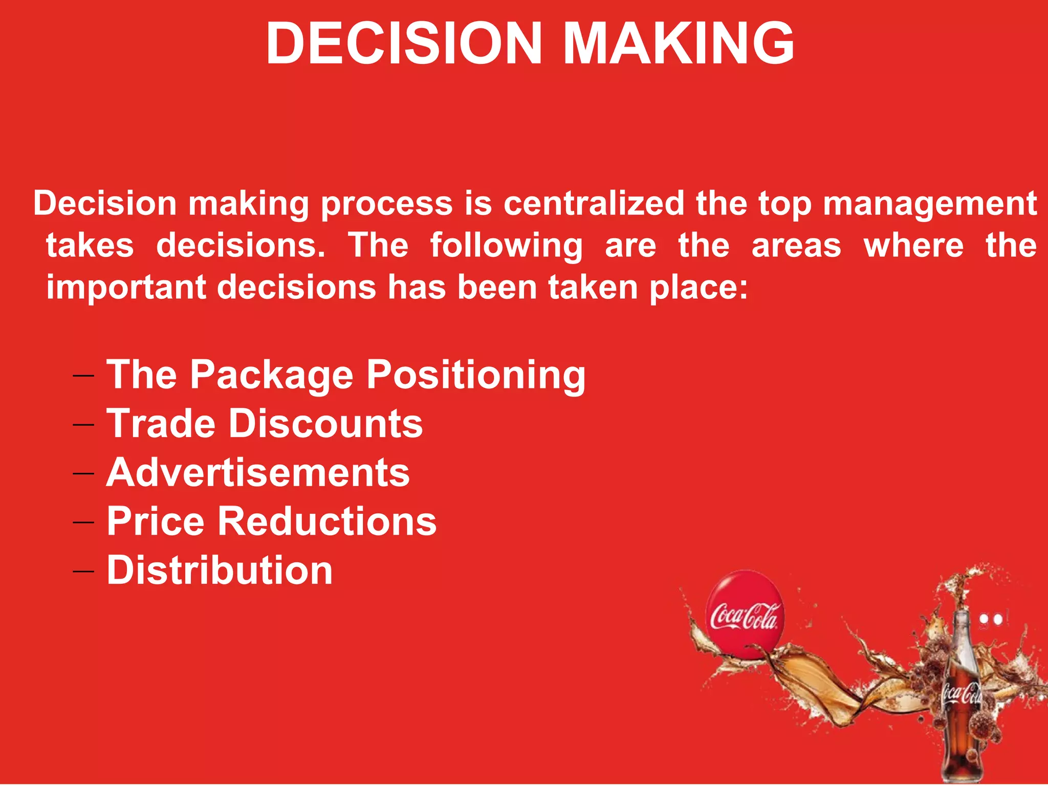 COCA COLA
ORGANIZATION STRUCTURE:
DECISION MAKING
Decision making process is centralized the top management
takes decisions. The following are the areas where the
important decisions has been taken place:
– The Package Positioning
– Trade Discounts
– Advertisements
– Price Reductions
– Distribution
 