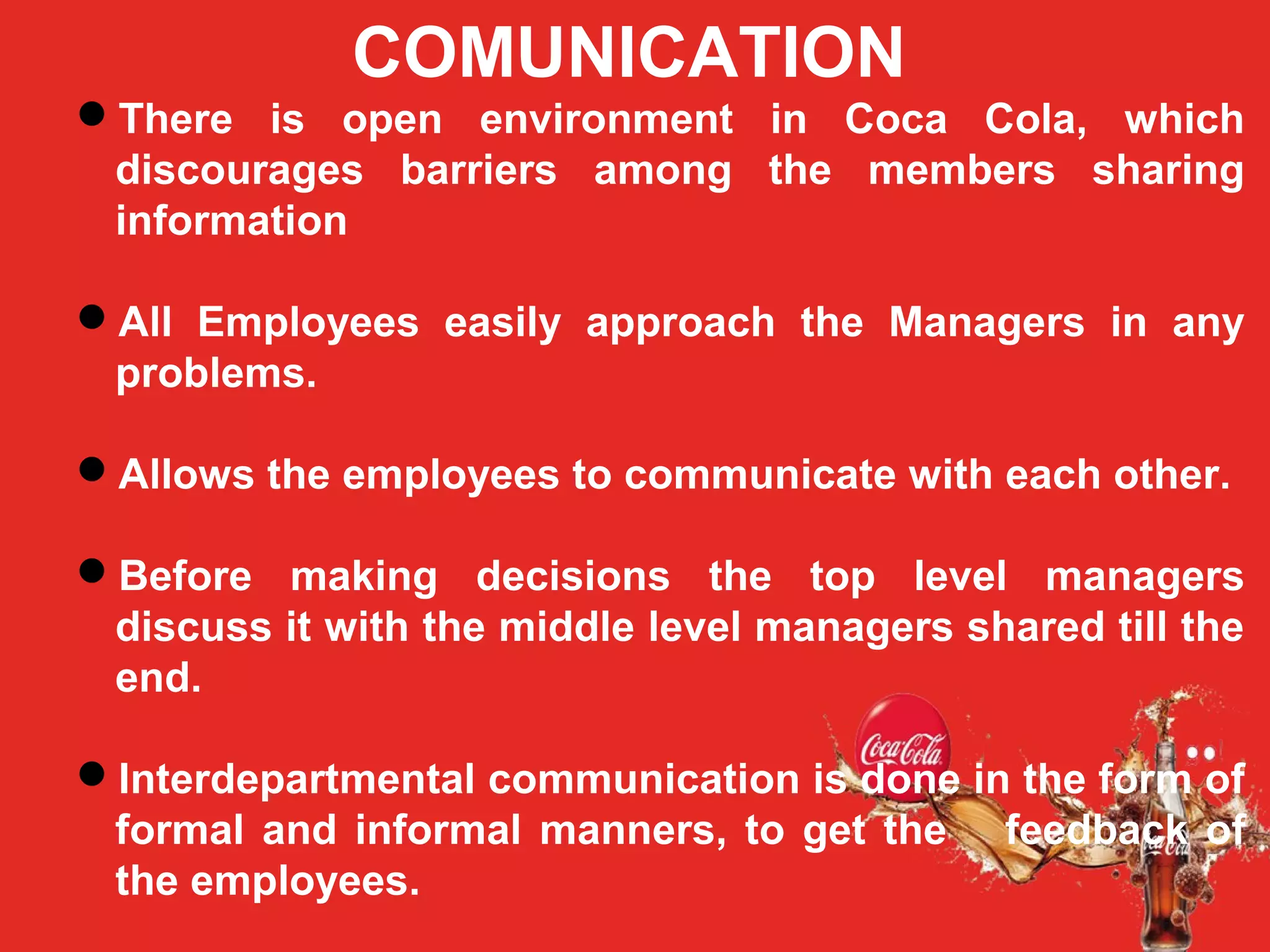 COCA COLA
ORGANIZATION STRUCTURE:
COMUNICATION
There is open environment in Coca Cola, which
discourages barriers among the members sharing
information
All Employees easily approach the Managers in any
problems.
Allows the employees to communicate with each other.
Before making decisions the top level managers
discuss it with the middle level managers shared till the
end.
Interdepartmental communication is done in the form of
formal and informal manners, to get the feedback of
the employees.
 