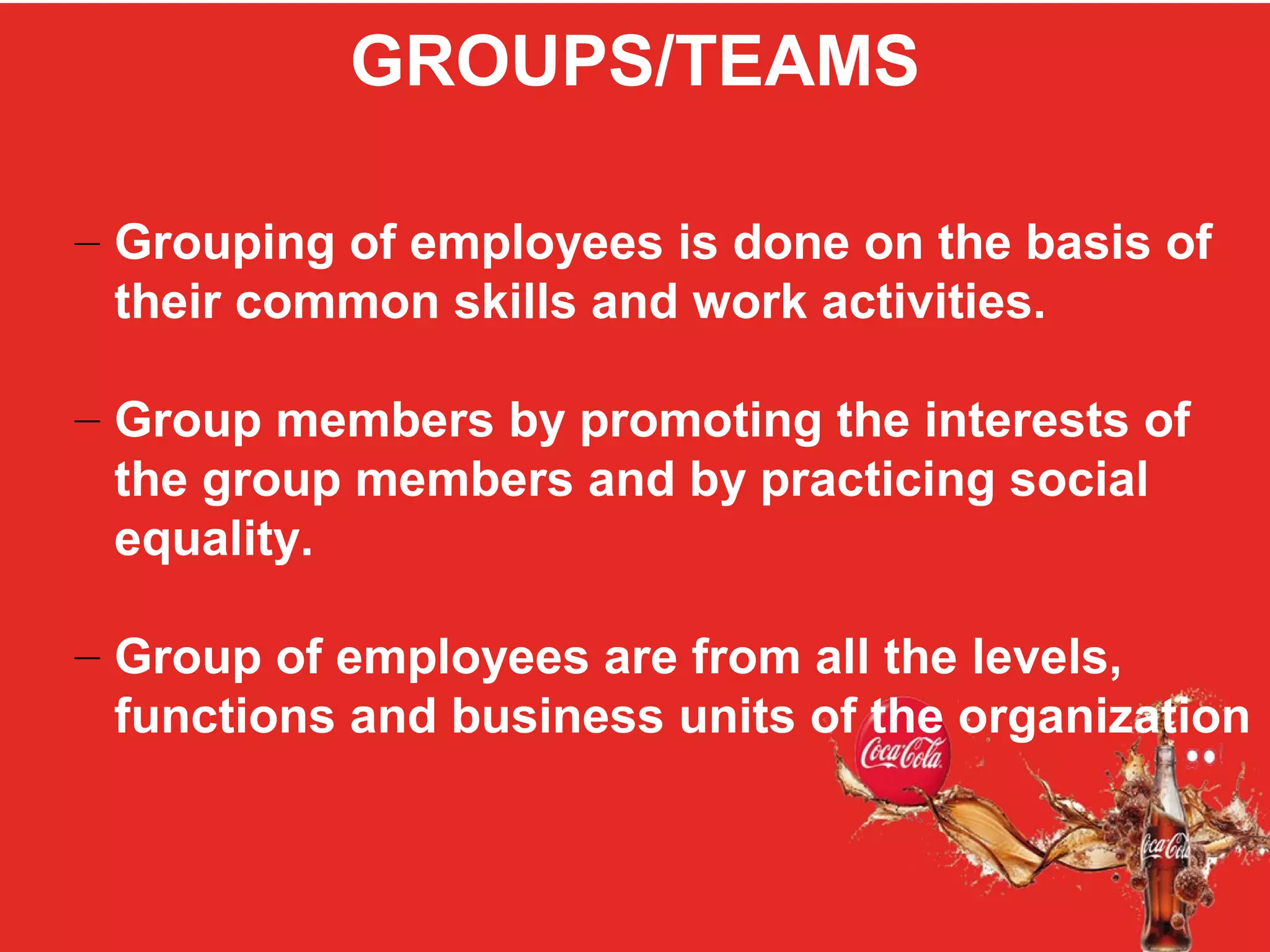 GROUPS/TEAMS
– Grouping of employees is done on the basis of
their common skills and work activities.
– Group members by promoting the interests of
the group members and by practicing social
equality.
– Group of employees are from all the levels,
functions and business units of the organization
 