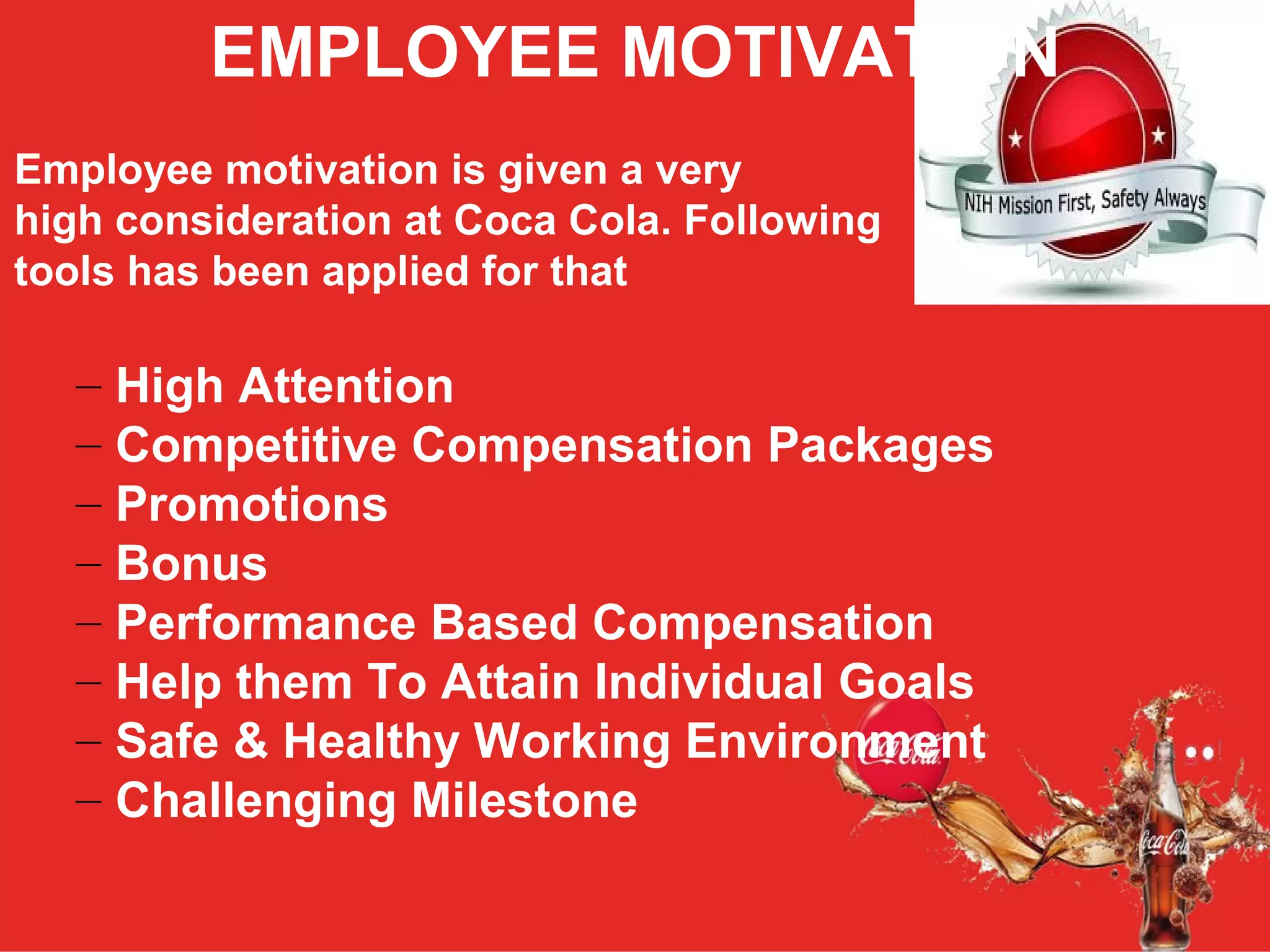 EMPLOYEE MOTIVATION
Employee motivation is given a very
high consideration at Coca Cola. Following
tools has been applied for that
– High Attention
– Competitive Compensation Packages
– Promotions
– Bonus
– Performance Based Compensation
– Help them To Attain Individual Goals
– Safe & Healthy Working Environment
– Challenging Milestone
 