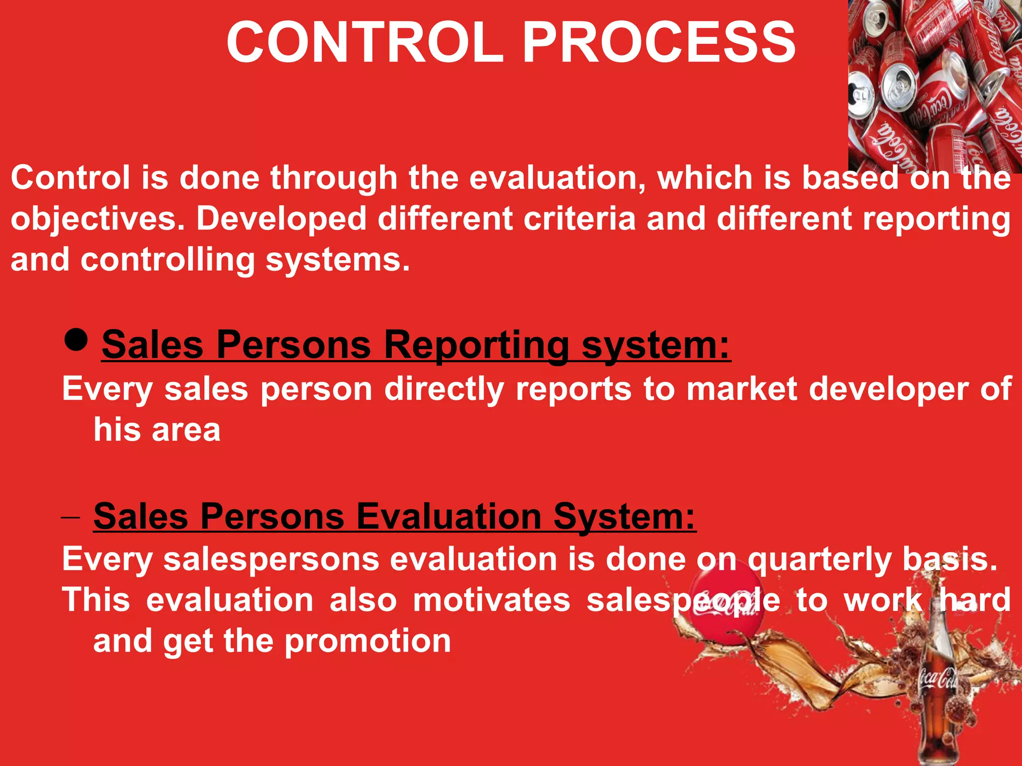 CONTROL PROCESS
Control is done through the evaluation, which is based on the
objectives. Developed different criteria and different reporting
and controlling systems.
Sales Persons Reporting system:
Every sales person directly reports to market developer of
his area
– Sales Persons Evaluation System:
Every salespersons evaluation is done on quarterly basis.
This evaluation also motivates salespeople to work hard
and get the promotion
 