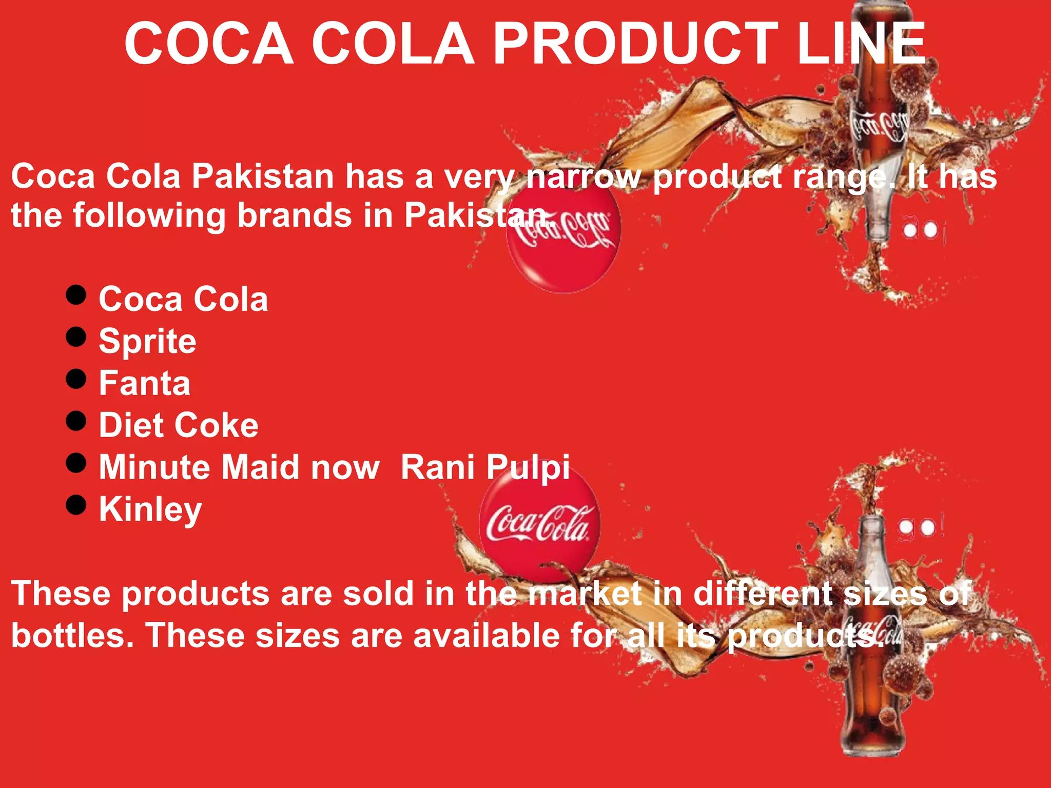 COCA COLA PRODUCT LINE
Coca Cola Pakistan has a very narrow product range. It has
the following brands in Pakistan.
Coca Cola
Sprite
Fanta
Diet Coke
Minute Maid now Rani Pulpi
Kinley
These products are sold in the market in different sizes of
bottles. These sizes are available for all its products.
 