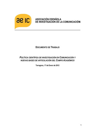 DOCUMENTO DE TRABAJO



POLÍTICA CIENTÍFICA DE INVESTIGACIÓN EN COMUNICACIÓN Y
 NUEVAS BASES DE ARTICULACIÓN DEL CAMPO ACADÉMICO

               Tarragona, 17 de Enero de 2012




                                                         1
 