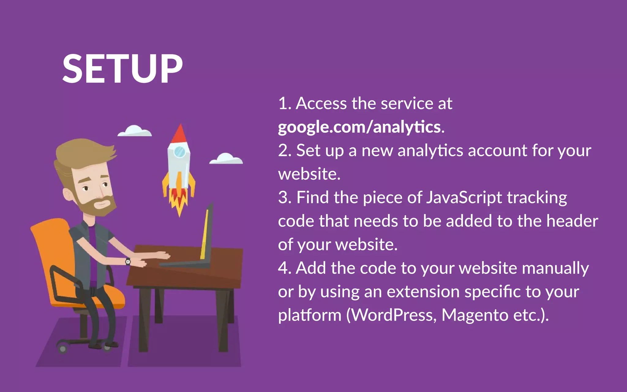 SETUP
1.Accesstheserviceat
google.com/analy cs.
2.Setupanewanalycsaccountforyour
website.
3.FindthepieceofJavaScripttracking
codethatneedstobeaddedtotheheader
ofyourwebsite.
4.4.Addthecodetoyourwebsitemanually
orbyusinganextensionspeciﬁctoyour
pla orm(WordPress,Magentoetc.).
 
