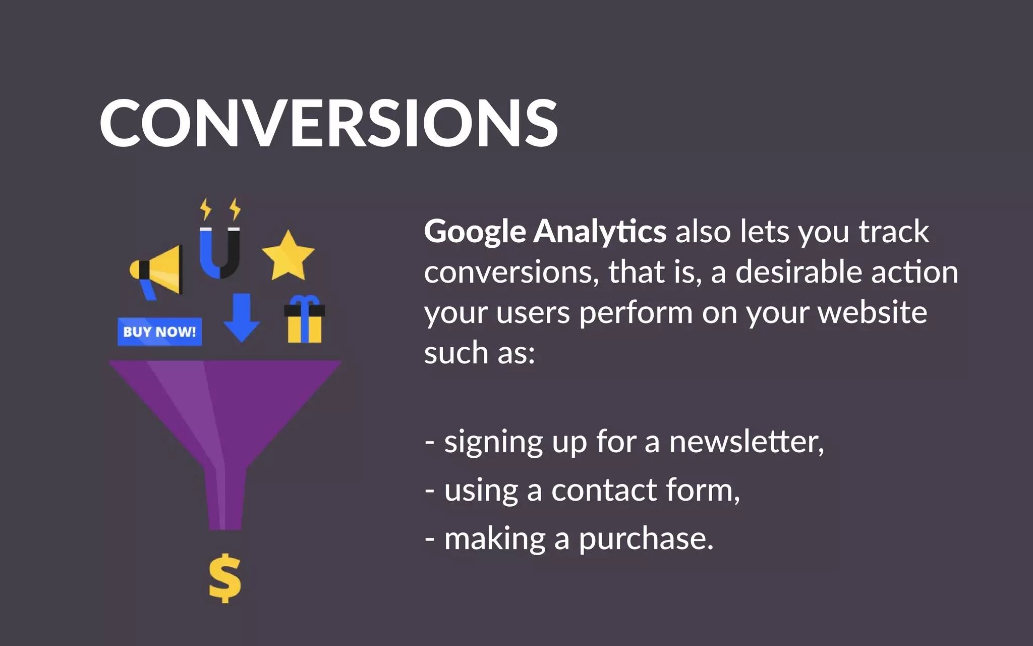 CONVERSIONS
GoogleAnaly csalsoletsyoutrack
conversions,thatis,adesirableacon
yourusersperformonyourwebsite
suchas:
-signingupforanewsle er,
-usingacontactform,
-makingapu-makingapurchase.
 