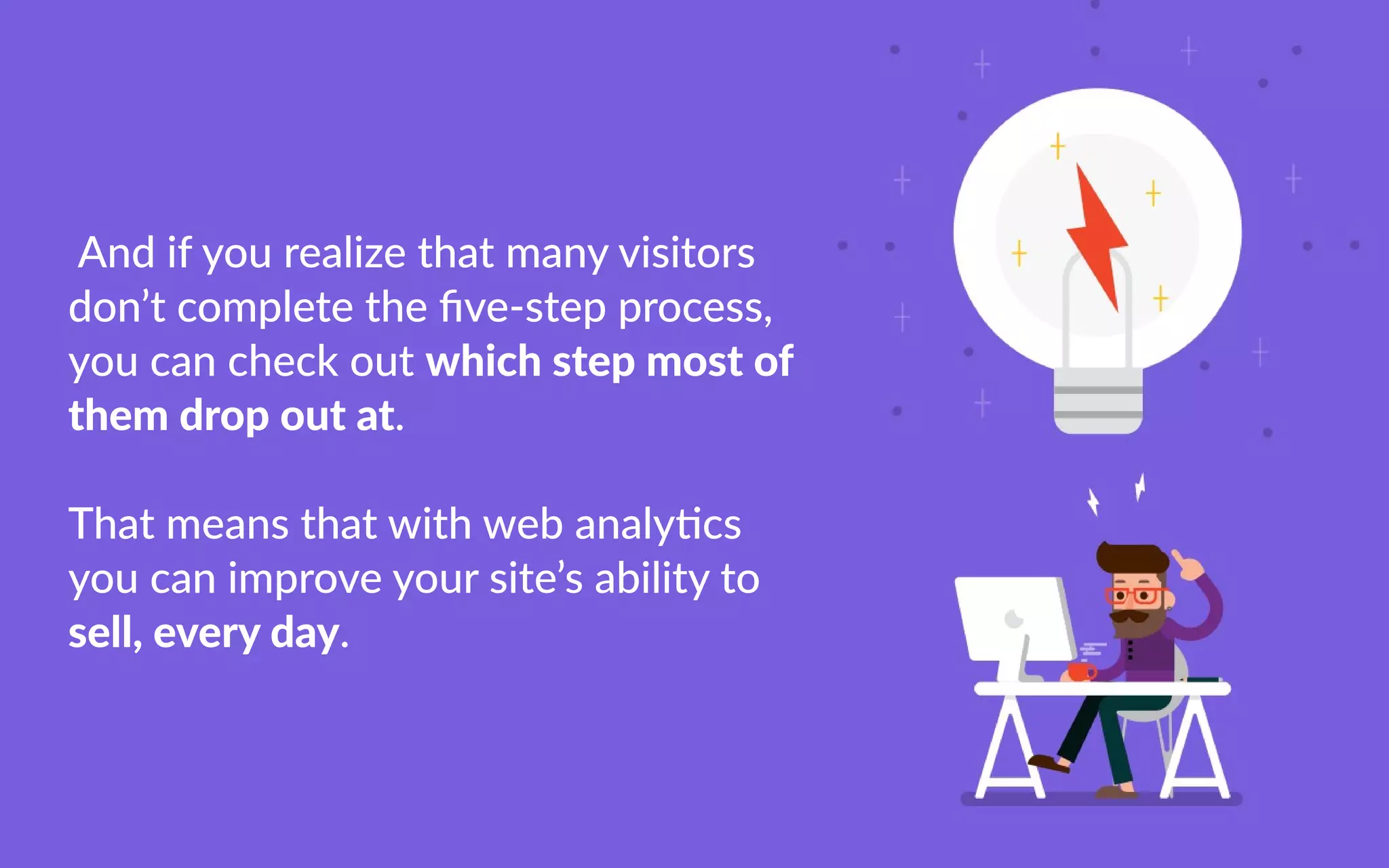 Andifyourealizethatmanyvisitors
don’tcompletetheﬁve-stepprocess,
youcancheckoutwhichstepmostof
themdropoutat.
TThatmeansthatwithwebanalycs
youcanimproveyoursite’sabilityto
sell,everyday.
 