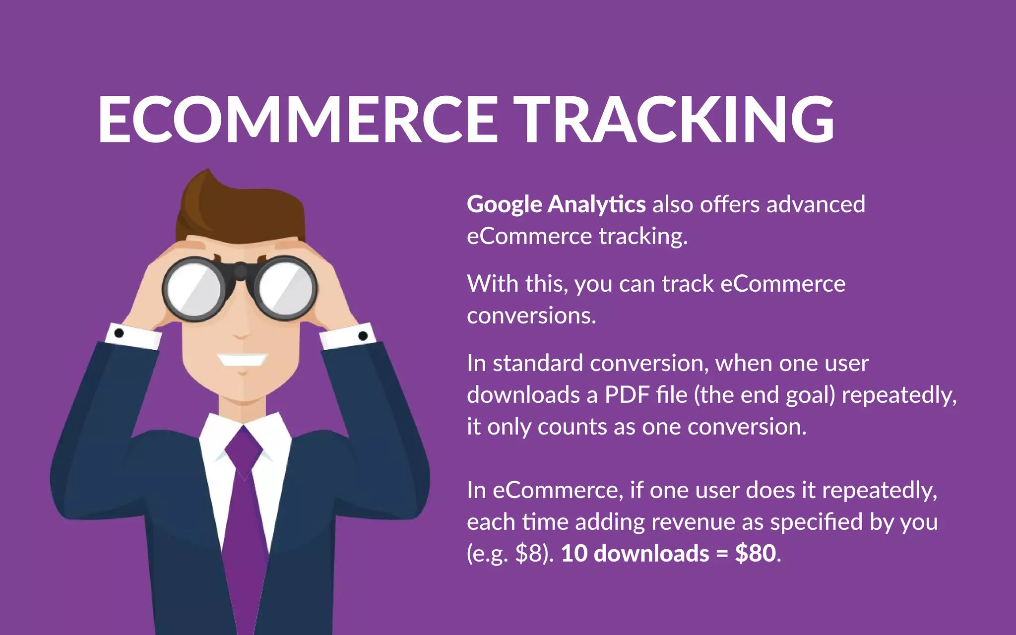 ECOMMERCETRACKING
GoogleAnaly csalsooﬀersadvanced
eCommercetracking.
Withthis,youcantrackeCommerce
conversions.
Instandardconversion,whenoneuser
downloadsaPDFﬁle(theendgoal)repeatedly,
itonlycountsasoneconversion.
IneCommerce,ifoneuserdoesitrepeatedly,
each meaddingrevenueasspeciﬁedbyyou
(e.g.$8).10downloads=$80.
 