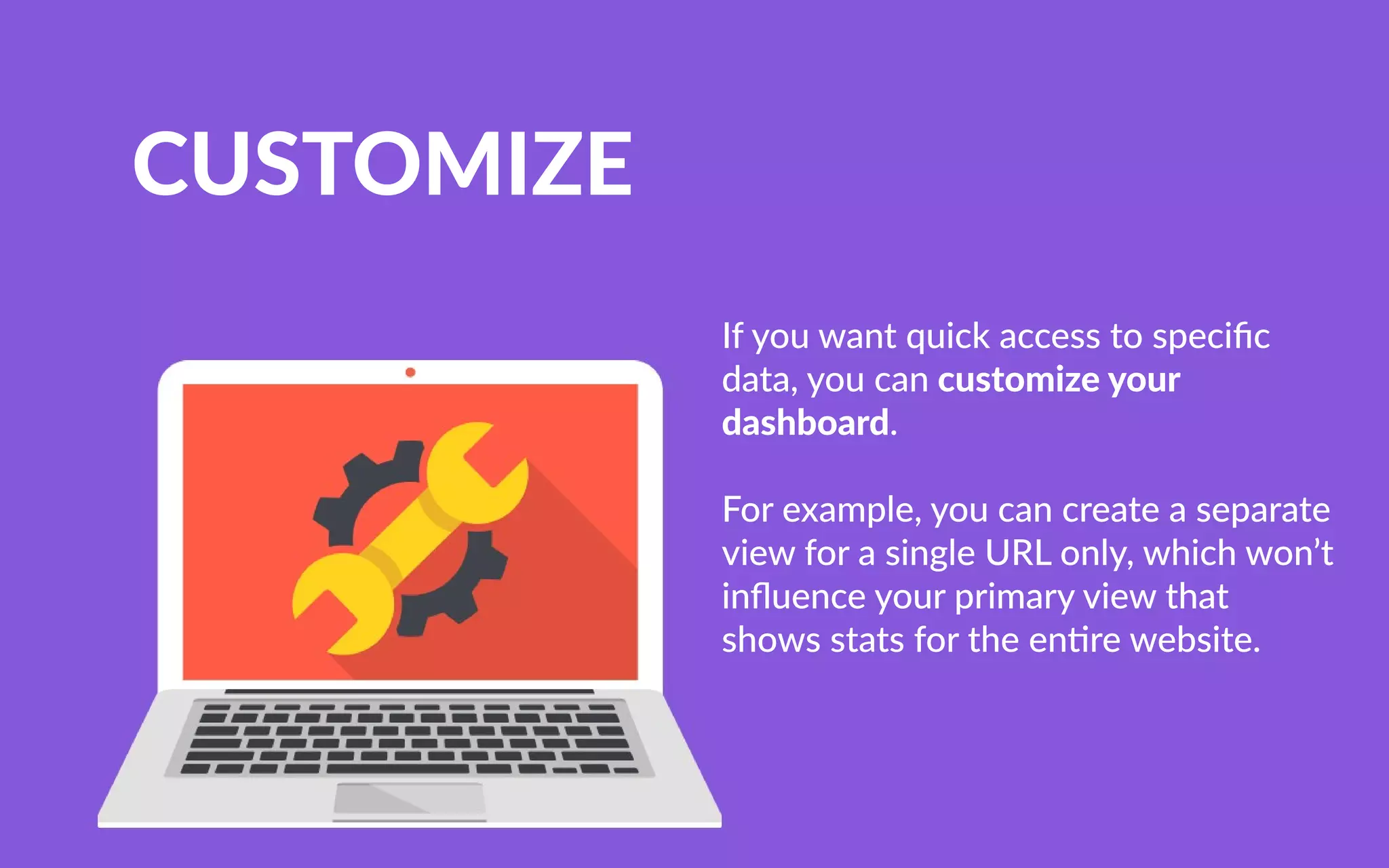 CUSTOMIZE
Ifyouwantquickaccesstospeciﬁc
data,youcancustomizeyour
dashboard.
FForexample,youcancreateaseparate
viewforasingleURLonly,whichwon’t
inﬂuenceyourprimaryviewthat
showsstatsfortheen rewebsite.
 