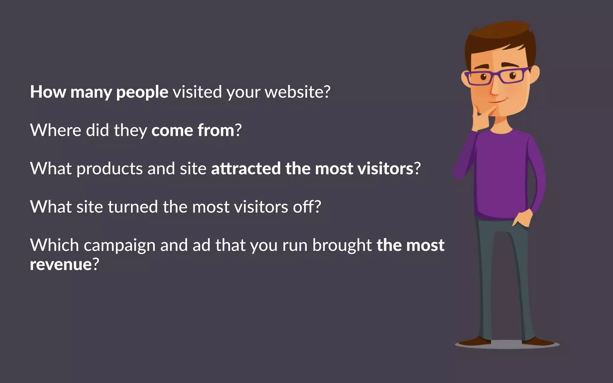 Howmanypeoplevisitedyourwebsite?
Wheredidtheycomefrom?
Whatproductsandsitea ractedthemostvisitors?
WWhatsiteturnedthemostvisitorsoﬀ?
Whichcampaignandadthatyourunbroughtthemost
revenue?
 
