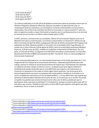 15
- 11 de marzo de 201134
.
- 19 de abril de 201135
.
- 19 de mayo de 201236
.
- 16 de agosto de 201237
.
Las crónicas publicadas en el sitio oficial del gobierno entrerriano sobre las reuniones narran que los
distintos integrantes debatieron diferentes aspectos vinculados a la aplicación de la ley, se
constituyeron diversas comisiones y se mantuvieron reuniones institucionales con otros actores
relacionados. Para el día 25 de noviembre de 2012 fue anunciado un nuevo encuentro38
, salvo ese
dato no logramos acceder a mayor información al respecto, por lo cual desconocemos si se concretó.
La mención de esa reunión es la última noticia hallada sobre el CPPC.
El CPPC, asimismo, concretó entre sus actividades Talleres de Comunicación Popular junto con el
Ministerio de Cultura y Comunicación. Los mismos se desarrollaron en Paraná (27 y 28 de junio de
2011), Concordia (19 abril de 2012), Gualeguaychú (20 julio de 2012) y Concepción del Uruguay (5 de
septiembre de 2012). Mantuvo también un encuentro con el periodista Víctor Hugo Morales, en
ocasión de su visita a Paraná el 30 de agosto de 2010; y otro con el periodista venezolano Modesto
Guerrero, el 29 de marzo de 2011, invitado a la ciudad por la Asociación Civil Barriletes. Por otra
parte, el 5 de julio de 2012, co-organizó con el Ministerio de Cultura y Comunicación y Universidad
Nacional de Entre Ríos (UNER) la presentación del libro “Ley 26.522. Hacia un nuevo paradigma en
Comunicación Audiovisual”.
En una entrevista efectuada al Lic. en Comunicación Social José Luis Ferrando, periodista de LT 14 e
integrante del Foro Popular de la Comunicación de Paraná, elaborada especialmente para este
trabajo, expresó en relación al actual funcionamiento del espacio que “está bastante más aplacado,
no sabemos muy bien cuándo se volverá a reunir (…)cualquiera que tiene alguna militancia o
actividad social, puede comprobar que es muy difícil hacer que la gente y las instituciones se
involucren en proyectos en los cuales no tienen algún interés particular. Eso forma parte de la
famosa fragmentación que tanto nos quejamos del campo político, también es el correlato en lo
social. Los gobiernos interactúan con esa sociedad también (…) es muy difícil hacer que la gente que
pertenece a determinados colectivos forme parte de esto. Es un tema que no es sencillo. He estado
con gente muy polenta que conozco de hace muchos años y les he dicho ¿ustedes por qué no
participaron antes o por qué no participan? Y la respuesta es: porque no tenemos gente que esté en
este tema, que conozca. También es visto como un tema difícil o para expertos, para gente que sabe,
académicos. Eso es un poco la situación”.
34
Crónica disponible en http://www.entrerios.gov.ar/noticias/nota.php?id=26271
35
Crónica disponible en http://www.entrerios.gov.ar/noticias/nota.php?id=26684
36
Crónica disponible en http://www.lt14.com.ar/noticias/33820-reinicio-sus-actividades-el-consejo-provincial-de-
politicas-comunicacionales.html
37
Crónica disponible en http://www.entrerios.gov.ar/noticias/nota.php?id=31851
38
http://www.informedigital.com.ar/secciones/departamentales/60102-gualeguaychu-se-reune-el-consejo-
provincial-de-politicas-de-comunicacion.htm
 