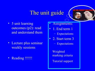 The unit guide  5 unit learning outcomes (p2): read and understand them Lecture plus seminar weekly sessions Reading !!!!!! Assignments: 1. End term 1 Expectations  2. Start term 3 Expectations  Weighted  marking criteria  Tutorial support  