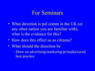 For Seminars What direction is pol comm in the UK (or any other nation you are familiar with), what is the evidence for this? How does this effect us as citizens? What should the direction be Draw on advertising/marketing/pr/media/social best practice 
