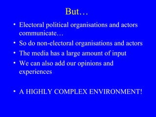 But…  Electoral political organisations and actors communicate… So do non-electoral organisations and actors The media has a large amount of input We can also add our opinions and experiences A HIGHLY COMPLEX ENVIRONMENT! 
