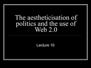 The aestheticisation of politics and the use of Web 2.0 Lecture 10 