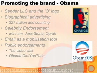 Promoting the brand - Obama Sender LLC and the ‘O’ logo Biographical advertising $27 million and counting Celebrity Endorsement will-i-am, Joss Stone, Oprah Email as a mobilisation tool Public endorsements The video wall Obama Girl/YouTube 