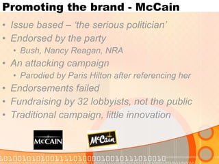 Promoting the brand - McCain Issue based – ‘the serious politician’ Endorsed by the party Bush, Nancy Reagan, NRA An attacking campaign Parodied by Paris Hilton after referencing her Endorsements failed Fundraising by 32 lobbyists, not the public Traditional campaign, little innovation 