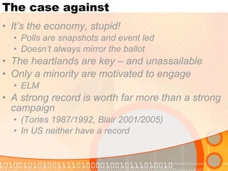 The case against It’s the economy, stupid! Polls are snapshots and event led Doesn’t always mirror the ballot The heartlands are key – and unassailable Only a minority are motivated to engage ELM A strong record is worth far more than a strong campaign  (Tories 1987/1992, Blair 2001/2005) In US neither have a record 