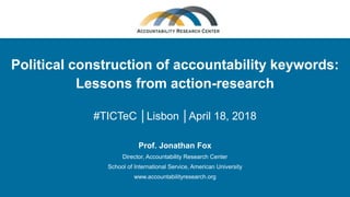 Political construction of accountability keywords:
Lessons from action-research
#TICTeC │Lisbon │April 18, 2018
Prof. Jonathan Fox
Director, Accountability Research Center
School of International Service, American University
www.accountabilityresearch.org
 