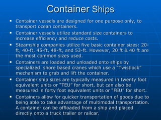 Container  Ships Container vessels are designed for one purpose only, to transport ocean containers.  Container vessels utilize standard size containers to increase efficiency and reduce costs. Steamship companies utilize five basic container sizes: 20-ft, 40-ft, 45-ft, 48-ft, and 53-ft. However, 20 ft & 40 ft are the most common sizes used. Containers are loaded and unloaded onto ships by specialized  shore based cranes which use a “Twistlock” mechanism to grab and lift the container.  Container ship sizes are typically measured in twenty foot equivalent units or “TEU” for short, but can also be measured in forty foot equivalent units or “FEU” for short.  Containers allow for quicker transportation of goods due to being able to take advantage of multimodal transportation. A container can be offloaded from a ship and placed directly onto a truck trailer or railcar.  