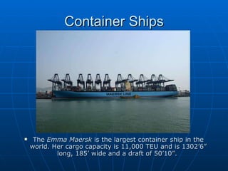 Container Ships The  Emma Maersk  is the largest container ship in the world. Her cargo capacity is 11,000 TEU and is 1302’6” long, 185’ wide and a draft of 50’10”.   