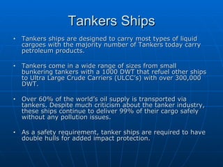 Tankers Ships Tankers ships are designed to carry most types of liquid cargoes with the majority number of Tankers today carry petroleum products. Tankers come in a wide range of sizes from small bunkering tankers with a 1000 DWT that refuel other ships to Ultra Large Crude Carriers (ULCC’s) with over 300,000 DWT. Over 60% of the world’s oil supply is transported via tankers. Despite much criticism about the tanker industry, these ships continue to deliver 99% of their cargo safely without any pollution issues. As a safety requirement, tanker ships are required to have double hulls for added impact protection. 