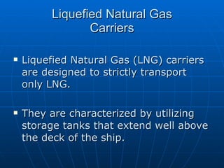 Liquefied Natural Gas Carriers Liquefied Natural Gas (LNG) carriers are designed to strictly transport only LNG. They are characterized by utilizing storage tanks that extend well above the deck of the ship.  