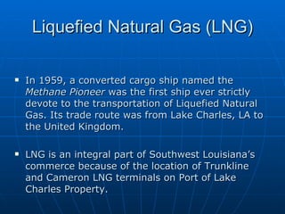 Liquefied Natural Gas (LNG) In 1959, a converted cargo ship named the  Methane Pioneer  was the first ship ever strictly devote to the transportation of Liquefied Natural Gas. Its trade route was from Lake Charles, LA to the United Kingdom. LNG is an integral part of Southwest Louisiana’s commerce because of the location of Trunkline and Cameron LNG terminals on Port of Lake Charles Property.  