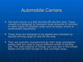 Automobile Carriers The Auto Carrier is a Roll On/Roll Off (Ro/Ro) ship. These vessels are designed to transport large amounts of vehicles or other types of wheeled cargo such as buses, trucks or construction equipment. These ships are designed to be loaded and unloaded by literally driving cargo on and off the ship. They are typically characterized by their large rectangular design that are used to house different levels of parking lots. The vast majority of foreign cars you see in the United States arrived from Europe or Asia via these ships.  