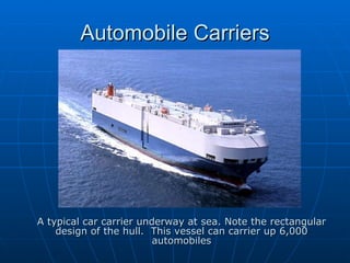 Automobile Carriers A typical car carrier underway at sea. Note the rectangular design of the hull.  This vessel can carrier up 6,000 automobiles 