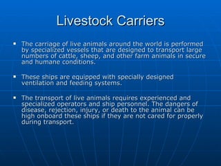 Livestock Carriers The carriage of live animals around the world is performed by specialized vessels that are designed to transport large numbers of cattle, sheep, and other farm animals in secure and humane conditions. These ships are equipped with specially designed ventilation and feeding systems.  The transport of live animals requires experienced and specialized operators and ship personnel. The dangers of disease, rejection, injury, or death to the animal can be high onboard these ships if they are not cared for properly during transport. 
