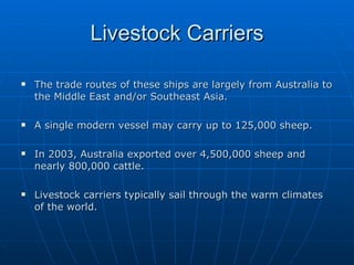 Livestock Carriers The trade routes of these ships are largely from Australia to the Middle East and/or Southeast Asia. A single modern vessel may carry up to 125,000 sheep. In 2003, Australia exported over 4,500,000 sheep and nearly 800,000 cattle. Livestock carriers typically sail through the warm climates of the world.  