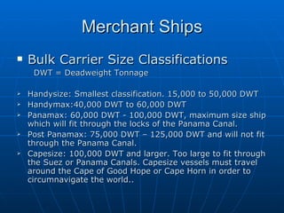 Merchant Ships Bulk Carrier Size Classifications DWT = Deadweight Tonnage Handysize: Smallest classification. 15,000 to 50,000 DWT Handymax:40,000 DWT to 60,000 DWT Panamax: 60,000 DWT - 100,000 DWT, maximum size ship which will fit through the locks of the Panama Canal.  Post Panamax: 75,000 DWT – 125,000 DWT and will not fit through the Panama Canal. Capesize: 100,000 DWT and larger. Too large to fit through the Suez or Panama Canals. Capesize vessels must travel around the Cape of Good Hope or Cape Horn in order to circumnavigate the world..   