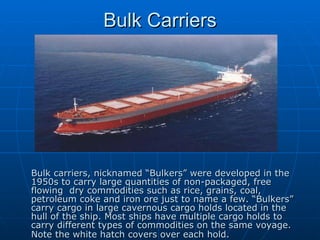 Bulk Carriers Bulk carriers, nicknamed “Bulkers” were developed in the 1950s to carry large quantities of non-packaged, free flowing  dry commodities such as rice, grains, coal, petroleum coke and iron ore just to name a few. “Bulkers” carry cargo in large cavernous cargo holds located in the hull of the ship. Most ships have multiple cargo holds to carry different types of commodities on the same voyage. Note the white hatch covers over each hold.   