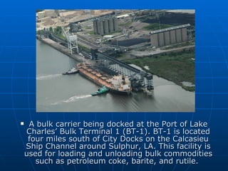 A bulk carrier being docked at the Port of Lake Charles’ Bulk Terminal 1 (BT-1). BT-1 is located four miles south of City Docks on the Calcasieu Ship Channel around Sulphur, LA. This facility is used for loading and unloading bulk commodities such as petroleum coke, barite, and rutile.  