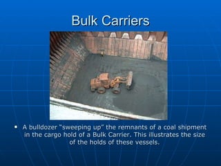 Bulk Carriers A bulldozer “sweeping up” the remnants of a coal shipment in the cargo hold of a Bulk Carrier. This illustrates the size of the holds of these vessels. 