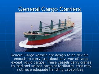 General Cargo Carriers General Cargo vessels are design to be flexible enough to carry just about any type of cargo except liquid cargos. These vessels carry cranes to load and unload cargo at facilitates  that may not have adequate handling capabilities.  