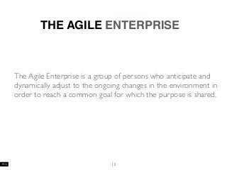 13
THE AGILE ENTERPRISE
The Agile Enterprise is a group of persons who anticipate and
dynamically adjust to the ongoing changes in the environment in
order to reach a common goal for which the purpose is shared.
 