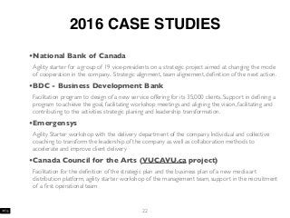 2016 CASE STUDIES
•National Bank of Canada
Agility starter for a group of 19 vice-presidents on a strategic project aimed at changing the mode
of cooperation in the company. Strategic alignment, team alignement, deﬁnition of the next action.
•BDC - Business Development Bank
Facilitation program to design of a new service offering for its 35,000 clients. Support in deﬁning a
program to achieve the goal, facilitating workshop meetings and aligning the vision, facilitating and
contributing to the activities strategic planing and leadership transformation.
•Emergensys
Agility Starter workshop with the delivery department of the company. Individual and collective
coaching to transform the leadership of the company as well as collaboration methods to
accelerate and improve client delivery
•Canada Council for the Arts (VUCAVU.ca project)
Facilitation for the deﬁnition of the strategic plan and the business plan of a new media art
distribution platform, agility starter workshop of the management team, support in the recruitment
of a ﬁrst operational team
22
 