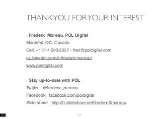 THANKYOU FORYOUR INTEREST
• Frederic Moreau, PÖL Digital
Montréal, QC, Canada
Cell. +1 514 503-3357 - fred@poldigital.com
ca.linkedin.com/in/fredericmoreau/
www.poldigital.com
• Stay up-to-date with PÖL
Twitter : @frederic_moreau
Facebook : facebook.com/poldigital
Slide share : http://fr.slideshare.net/frederic0moreau
27
 